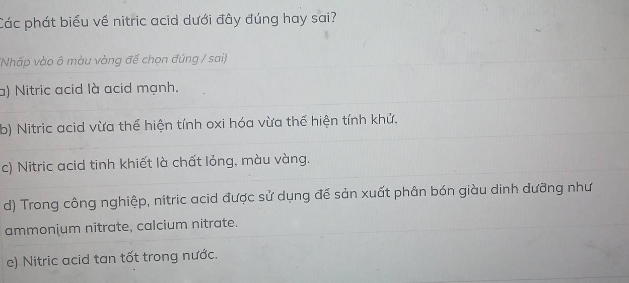 Các phát biểu về nitric acid dưới đây đúng hay sai?
(Nhấp vào ô màu vàng để chọn đúng / sai)
a) Nitric acid là acid mạnh.
b) Nitric acid vừa thể hiện tính oxi hóa vừa thể hiện tính khử.
c) Nitric acid tinh khiết là chất lỏng, màu vàng.
d) Trong công nghiệp, nitric acid được sử dụng để sản xuất phân bón giàu dinh dưỡng như
ammonium nitrate, calcium nitrate.
e) Nitric acid tan tốt trong nước.