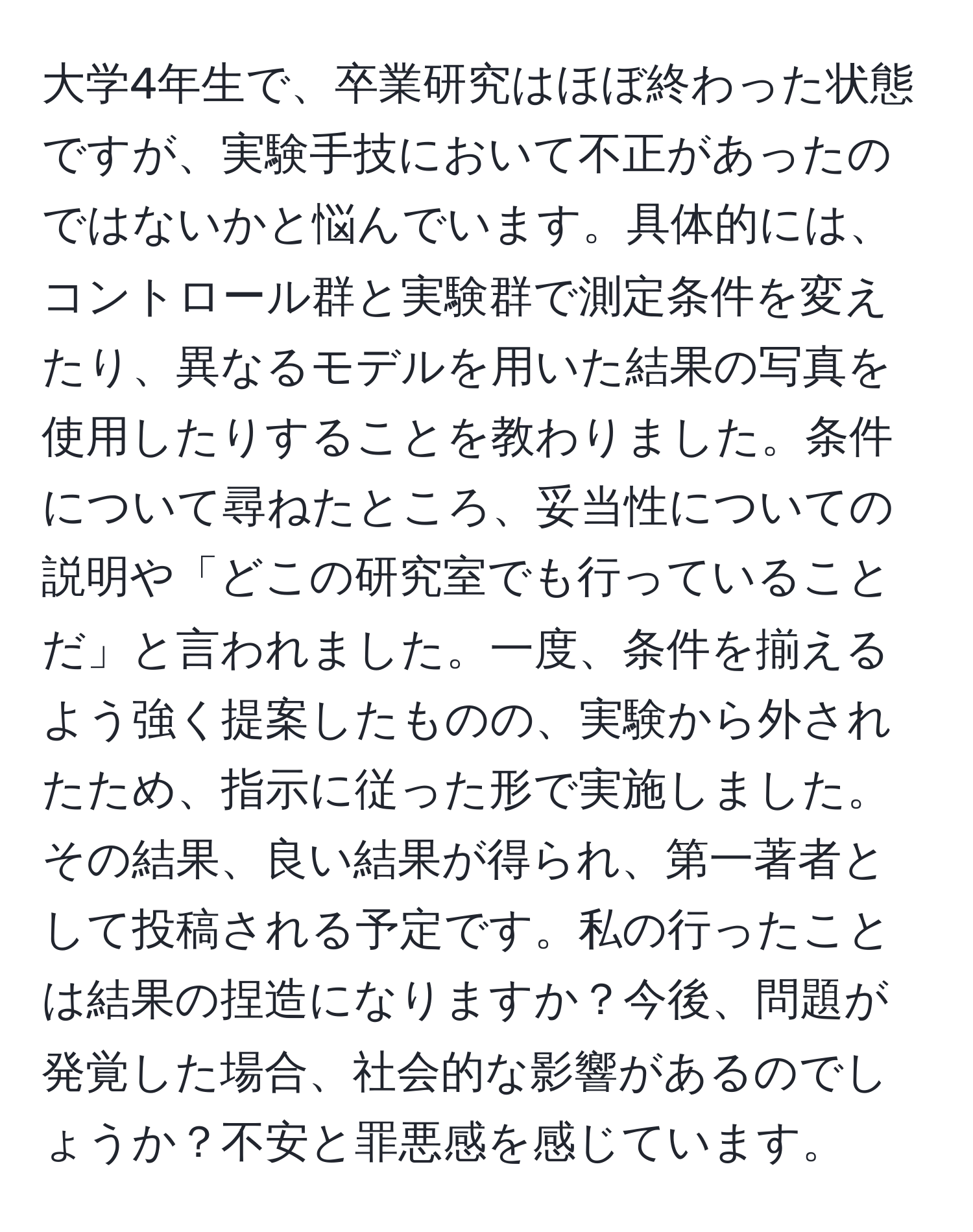 大学4年生で、卒業研究はほぼ終わった状態ですが、実験手技において不正があったのではないかと悩んでいます。具体的には、コントロール群と実験群で測定条件を変えたり、異なるモデルを用いた結果の写真を使用したりすることを教わりました。条件について尋ねたところ、妥当性についての説明や「どこの研究室でも行っていることだ」と言われました。一度、条件を揃えるよう強く提案したものの、実験から外されたため、指示に従った形で実施しました。その結果、良い結果が得られ、第一著者として投稿される予定です。私の行ったことは結果の捏造になりますか？今後、問題が発覚した場合、社会的な影響があるのでしょうか？不安と罪悪感を感じています。