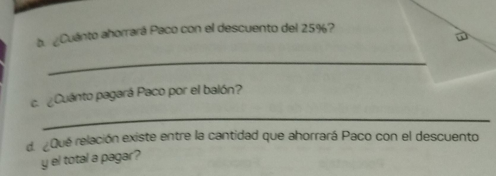 ba Cuánto ahorrará Paco con el descuento del 25%? 
_ 
ca Cuánto pagará Paco por el balón? 
_ 
de Qué relación existe entre la cantidad que ahorrará Paco con el descuento 
y el total a pagar?