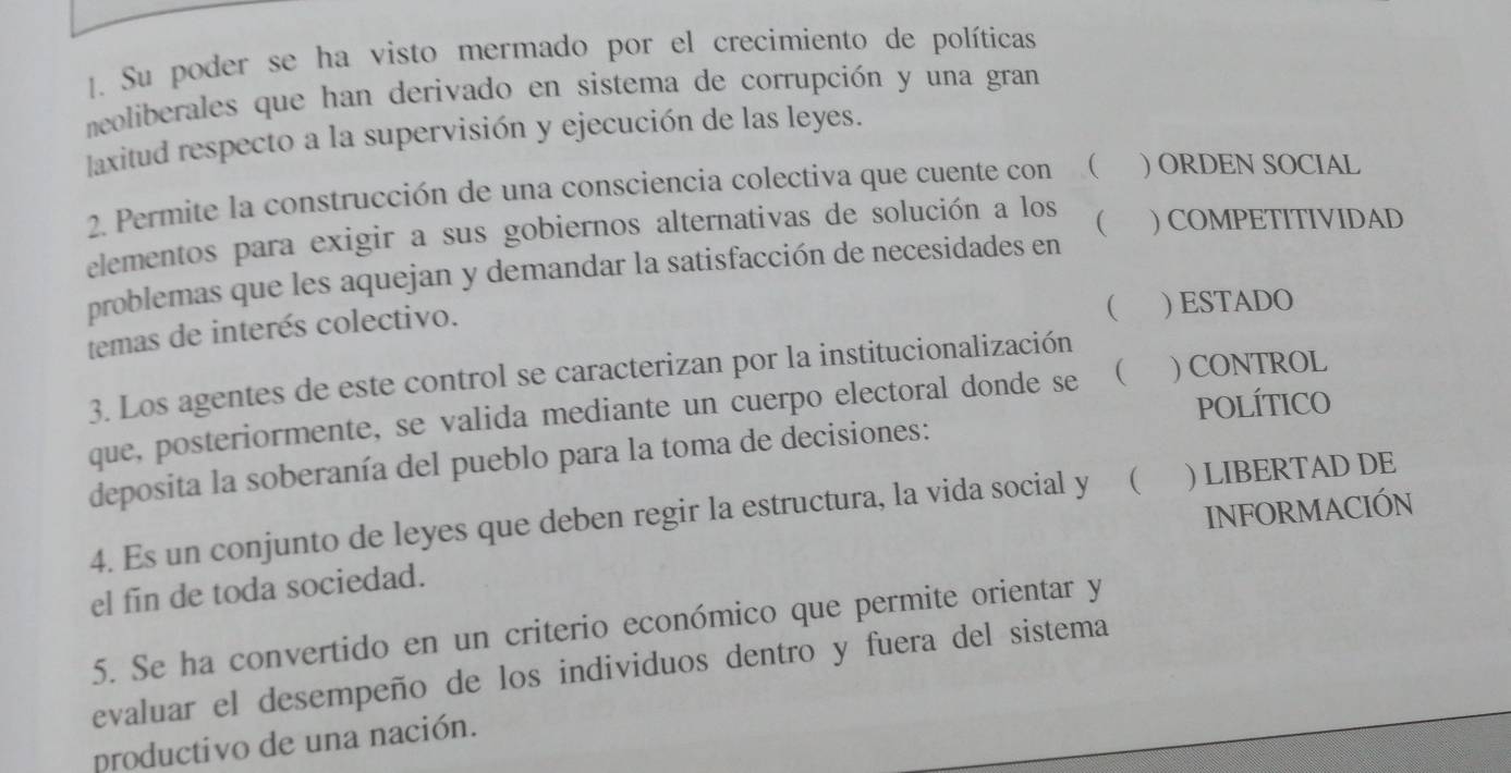 Su poder se ha visto mermado por el crecimiento de políticas 
neoliberales que han derivado en sistema de corrupción y una gran 
laxitud respecto a la supervisión y ejecución de las leyes. 
2. Permite la construcción de una consciencia colectiva que cuente con ( ) ORDEN SOCIAL 
elementos para exigir a sus gobiernos alternativas de solución a los ( ) COMPETITIVIDAD 
problemas que les aquejan y demandar la satisfacción de necesidades en 
temas de interés colectivo. 
( ) ESTADO 
3. Los agentes de este control se caracterizan por la institucionalización 
POLÍTICO 
que, posteriormente, se valida mediante un cuerpo electoral donde se  ) CONTROL 
deposita la soberanía del pueblo para la toma de decisiones: 
4. Es un conjunto de leyes que deben regir la estructura, la vida social y ( ) LIBERTAD DE 
el fin de toda sociedad. INFORMACIÓN 
5. Se ha convertido en un criterio económico que permite orientar y 
evaluar el desempeño de los individuos dentro y fuera del sistema 
productivo de una nación.