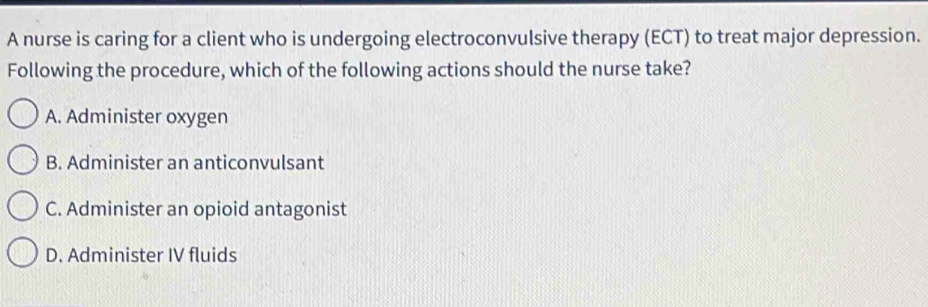 A nurse is caring for a client who is undergoing electroconvulsive therapy (ECT) to treat major depression.
Following the procedure, which of the following actions should the nurse take?
A. Administer oxygen
B. Administer an anticonvulsant
C. Administer an opioid antagonist
D. Administer IV fluids