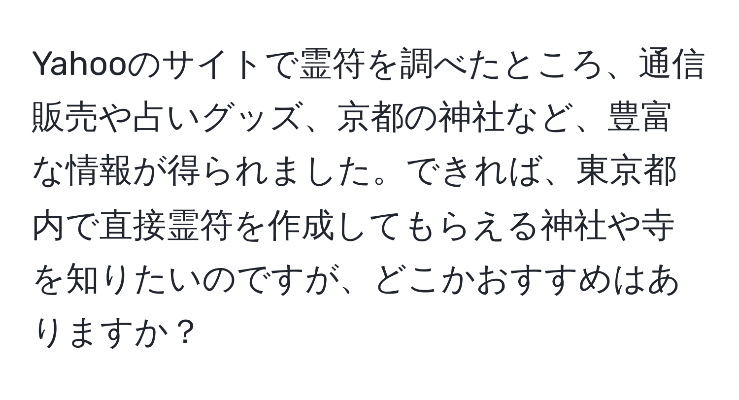 Yahooのサイトで霊符を調べたところ、通信販売や占いグッズ、京都の神社など、豊富な情報が得られました。できれば、東京都内で直接霊符を作成してもらえる神社や寺を知りたいのですが、どこかおすすめはありますか？