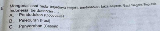 Mengenai asal mula terjadinya negara berdasarkan fakta sejarah. Bagi Negara Republik
6. Indonesia berdasarkan ....
A. Pendudukan (Occupatie)
B. Peleburan (Fusi)
C. Penyerahan (Cessie)