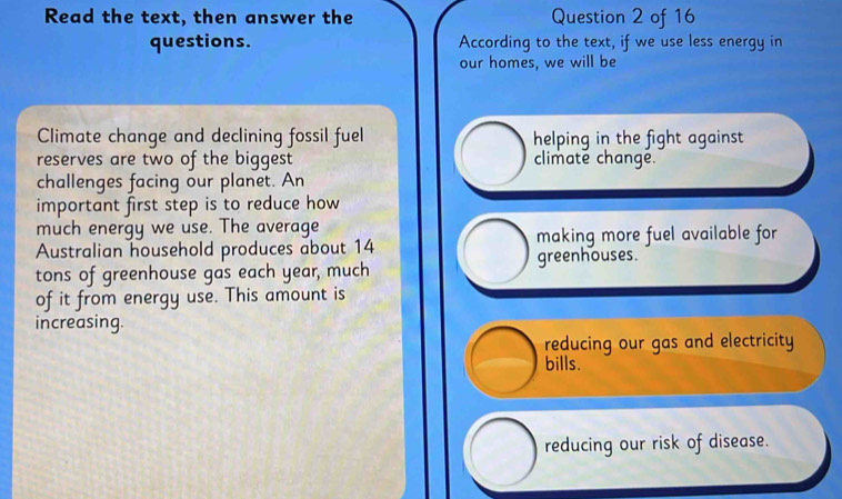 Read the text, then answer the Question 2 of 16
questions. According to the text, if we use less energy in
our homes, we will be
Climate change and declining fossil fuel helping in the fight against
reserves are two of the biggest climate change.
challenges facing our planet. An
important first step is to reduce how
much energy we use. The average making more fuel available for
Australian household produces about 14
greenhouses.
tons of greenhouse gas each year, much
of it from energy use. This amount is
increasing.
reducing our gas and electricity
bills.
reducing our risk of disease.