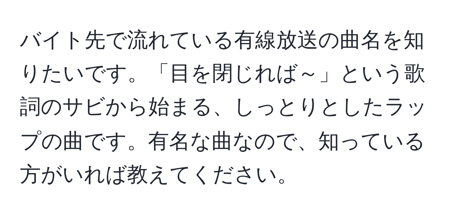 バイト先で流れている有線放送の曲名を知りたいです。「目を閉じれば～」という歌詞のサビから始まる、しっとりとしたラップの曲です。有名な曲なので、知っている方がいれば教えてください。