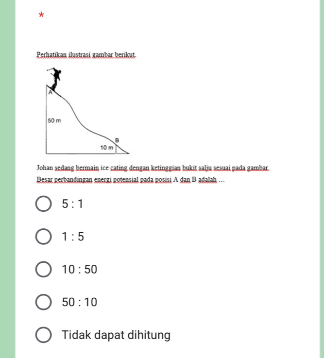 Perhatikan ilustrasi gambar berikut.
Johan sedang bermain ice cating dengan ketinggian bukit salju sesuai pada gambar.
Besar perbandingan energi potensial pada posisi A dan B adalah ….
5:1
1:5
10:50
50:10
Tidak dapat dihitung