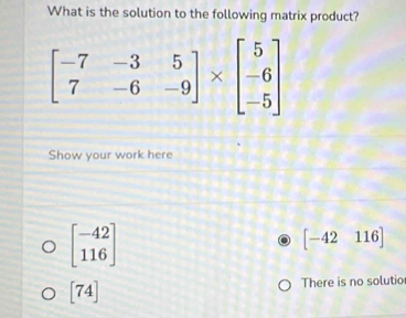 What is the solution to the following matrix product?
Show your work here
beginbmatrix -42 116endbmatrix
[-42116]
[74] There is no solutio