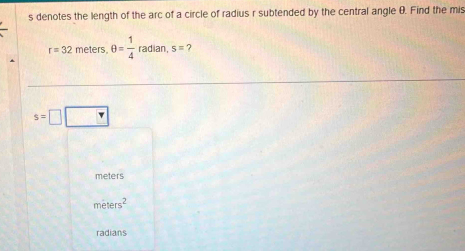 denotes the length of the arc of a circle of radius r subtended by the central angle θ. Find the mis
r=32 meters θ = 1/4  radian, s= ?
s=□
meters
meters^2
radians