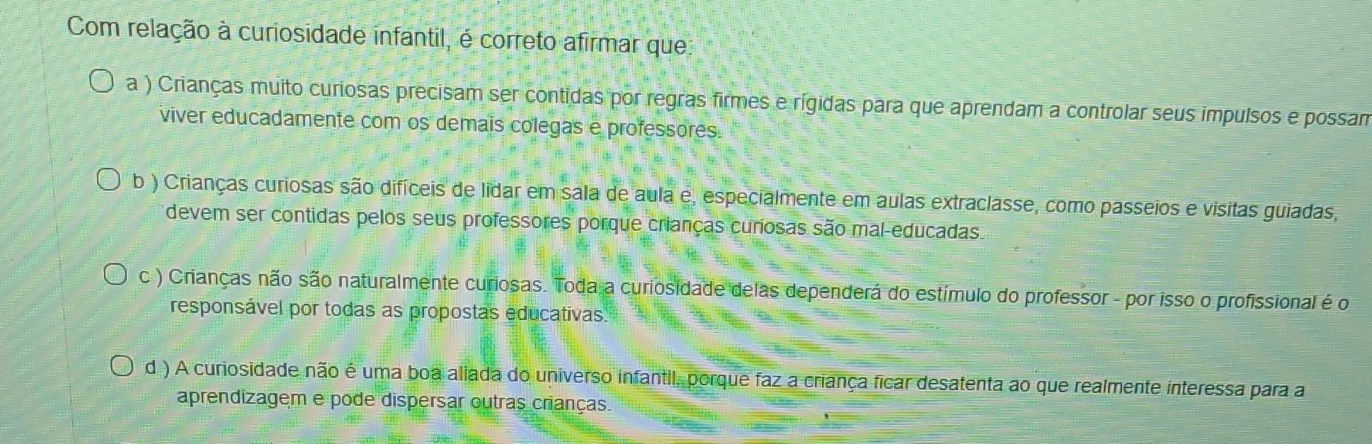 Com relação à curiosidade infantil, é correto afirmar que
a ) Crianças muito curiosas precisam ser contidas por regras firmes e rígidas para que aprendam a controlar seus impulsos e possam
viver educadamente com os demais colegas e professores
b ) Crianças curiosas são difíceis de lidar em sala de aula e, especialmente em aulas extraclasse, como passeios e visitas guiadas,
devem ser contidas pelos seus professores porque crianças curosas são mal-educadas.
c ) Crianças não são naturalmente curiosas. Toda a curiosidade delas dependerá do estímulo do professor - por isso o profissional é o
responsável por todas as propostas educativas
d ) A curiosidade não é uma boa aliada do universo infantil, porque faz a criança ficar desatenta ao que realmente interessa para a
aprendizagem e pode dispersar outras crianças.