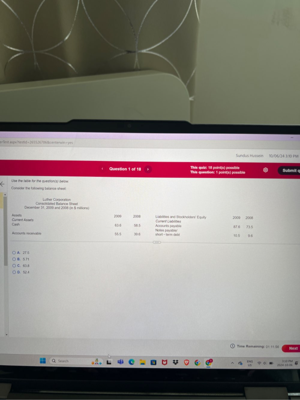 erTest.aspx?testld=2655267868centerwin=yes
Sundus Hussein 10/06/24 3:10 PM
Question 1 of18 This quiz: 18 point(s) possible Submit q
This question: 1 point(s) possible
Use the table for the question(s) below.
Consider the following balance sheet:
Luther Corporation
Consolidated Balance Sheet
December 31, 2009 and 2008 (in $ millions)
Assets 2009 2008 Liabilities and Stockholders' Equity 2009 2008
Current Assets Current Liabilities
Cash 63.6 58.5 Accounts payable 87.6 73.5
Notes payable/
Accounts receivable 55.5 39.6 short - term debt 10.5 9.6
A. 27.5
B. 5.71
C. 63.B
D. 52.4
Time Remaining: 01:11:56 Next
Search 3:10 PM
ENG
US 2024-10-06