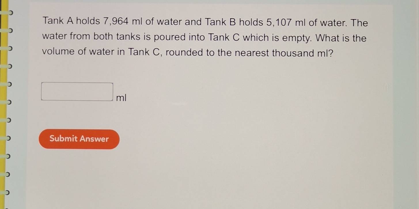 Tank A holds 7,964 ml of water and Tank B holds 5,107 ml of water. The 
water from both tanks is poured into Tank C which is empty. What is the 
volume of water in Tank C, rounded to the nearest thousand ml? 
in 
Submit Answer