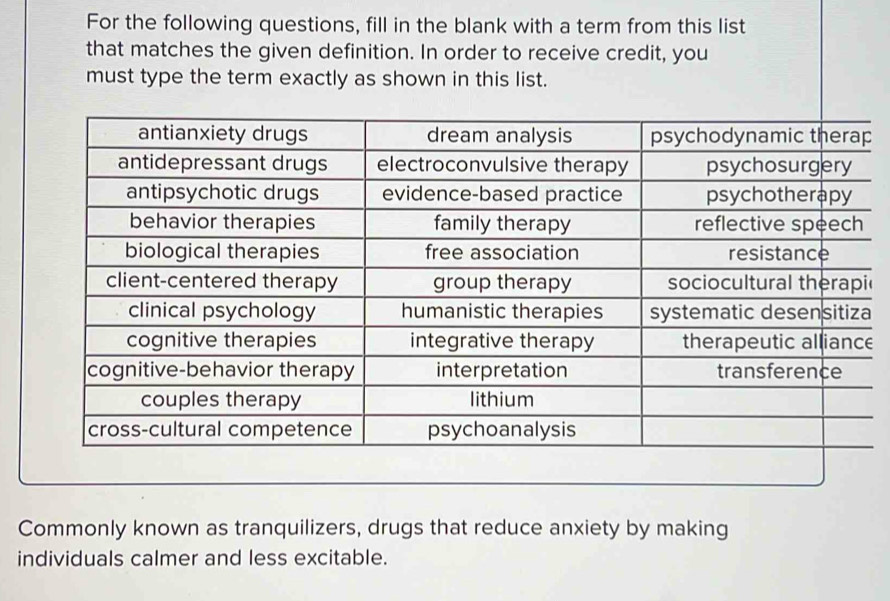 For the following questions, fill in the blank with a term from this list 
that matches the given definition. In order to receive credit, you 
must type the term exactly as shown in this list. 
e 
Commonly known as tranquilizers, drugs that reduce anxiety by making 
individuals calmer and less excitable.