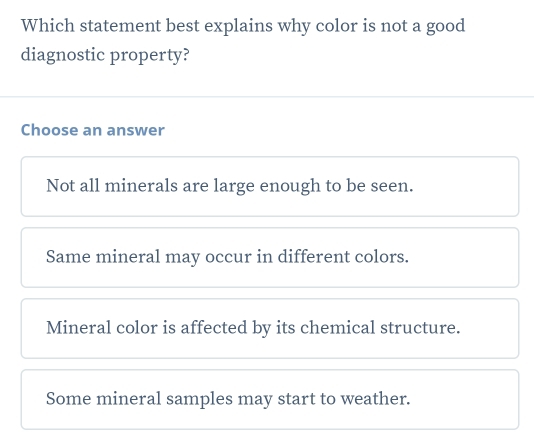 Which statement best explains why color is not a good
diagnostic property?
Choose an answer
Not all minerals are large enough to be seen.
Same mineral may occur in different colors.
Mineral color is affected by its chemical structure.
Some mineral samples may start to weather.