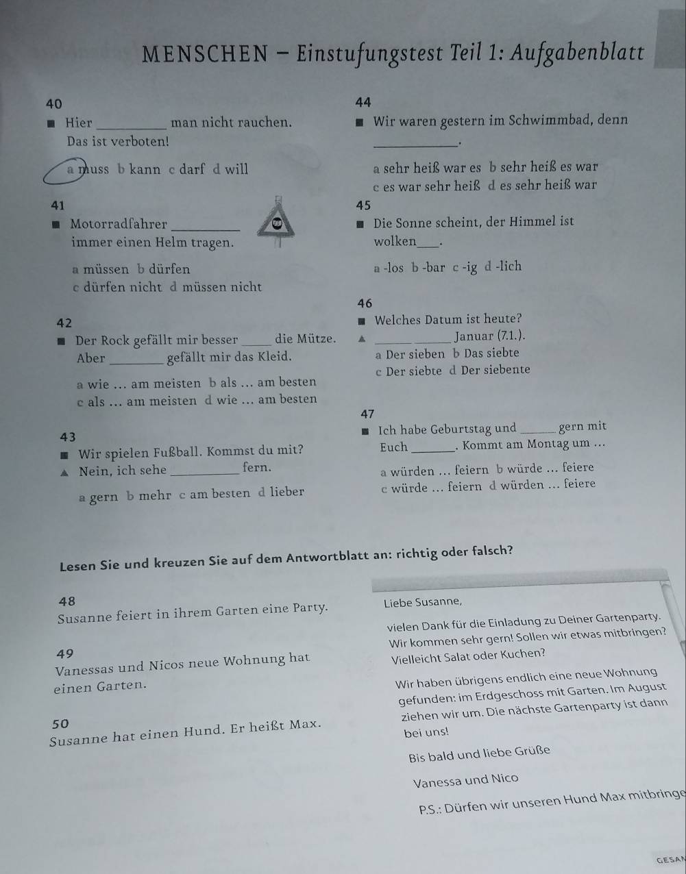 MENSCHEN - Einstufungstest Teil 1: Aufgabenblatt
40
44
Hier_ man nicht rauchen. Wir waren gestern im Schwimmbad, denn
Das ist verboten! _.
a muss b kann c darf d will a sehr heiß war es b sehr heiß es war
c es war sehr heiß d es sehr heiß war
41
45
Motorradfahrer _。 Die Sonne scheint, der Himmel ist
immer einen Helm tragen. wolken_ .
a müssen b dürfen a -los b -bar c -ig d -lich
c dürfen nicht d müssen nicht
46
42
Welches Datum ist heute?
Der Rock gefällt mir besser _die Mütze. _Januar (71.).
Aber_ gefällt mir das Kleid. a Der sieben b Das siebte
c Der siebte d Der siebente
a wie .. am meisten b als ... am besten
c als ... am meisten d wie ... am besten
47
Ich habe Geburtstag und
43 _gern mit
Wir spielen Fußball. Kommst du mit? Euch _. Kommt am Montag um ...
Nein, ich sehe _fern.
a würden ... feiern b würde ... feiere
a gern b mehr c am besten d lieber c würde ... feiern d würden ... feiere
Lesen Sie und kreuzen Sie auf dem Antwortblatt an: richtig oder falsch?
48
Susanne feiert in ihrem Garten eine Party. Liebe Susanne,
vielen Dank für die Einladung zu Deiner Gartenparty.
Wir kommen sehr gern! Sollen wir etwas mitbringen?
49
Vanessas und Nicos neue Wohnung hat Vielleicht Salat oder Kuchen?
einen Garten.
Wir haben übrigens endlich eine neue Wohnung
gefunden: im Erdgeschoss mit Garten. Im August
Susanne hat einen Hund. Er heißt Max. ziehen wir um. Die nächste Gartenparty ist dann
50
bei uns!
Bis bald und liebe Grüße
Vanessa und Nico
P.S.: Dürfen wir unseren Hund Max mitbringe
GESAN