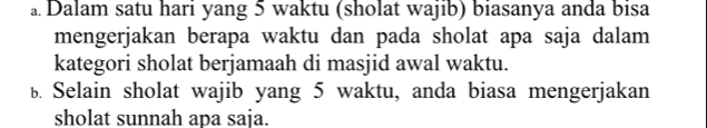 Dalam satu hari yang 5 waktu (sholat wajib) biasanya anda bisa 
mengerjakan berapa waktu dan pada sholat apa saja dalam 
kategori sholat berjamaah di masjid awal waktu. 
b. Selain sholat wajib yang 5 waktu, anda biasa mengerjakan 
sholat sunnah apa saja.