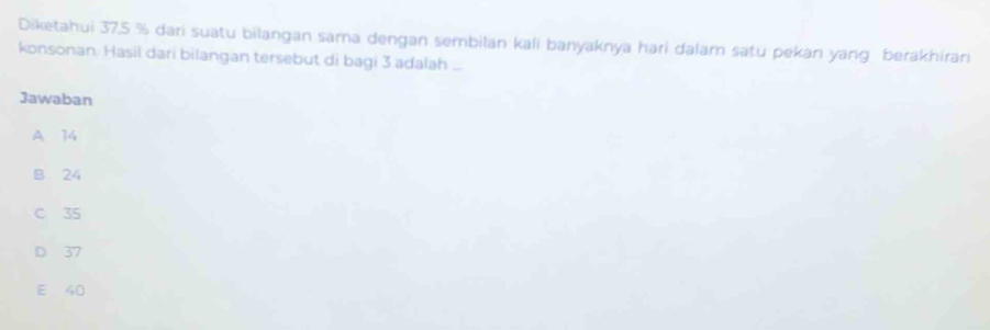 Diketahui 37,5 % dari suatu bilangan sama dengan sembilan kali banyaknya hari dalam satu pekan yang berakhiran
konsonan. Hasil dari bilangan tersebut di bagi 3 adalah ...
Jawaban
A 14
B 24
C 35
D 37
E 40