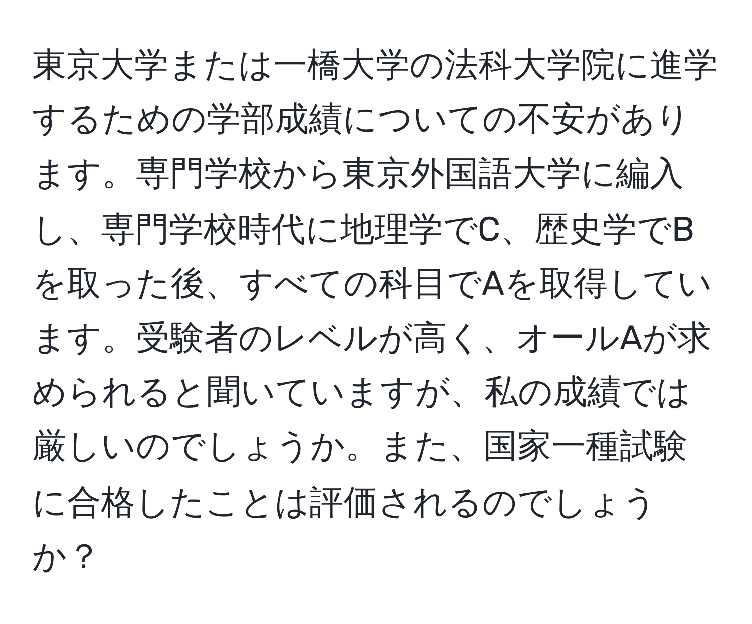 東京大学または一橋大学の法科大学院に進学するための学部成績についての不安があります。専門学校から東京外国語大学に編入し、専門学校時代に地理学でC、歴史学でBを取った後、すべての科目でAを取得しています。受験者のレベルが高く、オールAが求められると聞いていますが、私の成績では厳しいのでしょうか。また、国家一種試験に合格したことは評価されるのでしょうか？