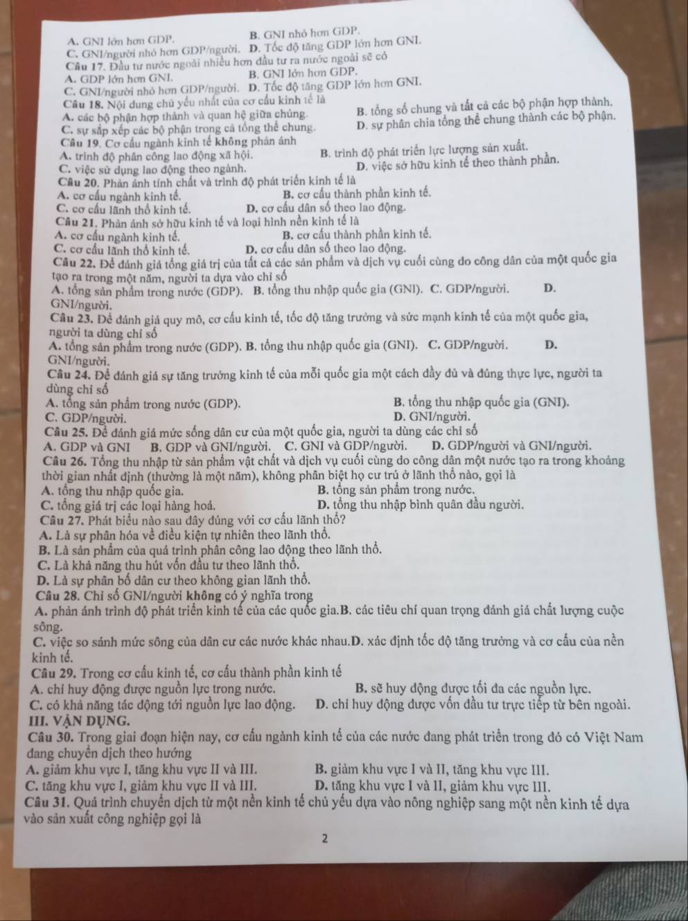 A. GNI lớn hơn GDP. B. GNI nhỏ hơn GDP.
C. GNI/người nhỏ hơn GDP/người. D. Tốc độ tăng GDP lớn hơn GNI.
Cầu 17. Đầu tư nước ngoài nhiều hơn đầu tư ra nước ngoài sẽ có
A. GDP lớn hơn GNI. B. GNI lớn hơn GDP.
C. GNI/người nhỏ hơn GDP/người. D. Tốc độ tăng GDP lớn hơn GNI.
Cầu 18. Nội dung chủ yếu nhất của cơ cấu kinh tế là
A. các bộ phận hợp thành và quan hệ giữa chúng B. tổng số chung và tất cả các bộ phận hợp thành,
C. sự sắp xếp các bộ phận trong cả tổng thể chung. D. sự phân chia tổng thể chung thành các bộ phận.
Cầu 19, Cơ cấu ngành kinh tế không phản ánh
A. trình độ phân công lao động xã hội. B. trình độ phát triển lực lượng sản xuất.
C. việc sử dụng lao động theo ngành. D. việc sở hữu kinh tế theo thành phần.
Cầu 20. Phản ảnh tính chất và trình độ phát triển kinh tế là
A. cơ cấu ngành kinh tế, B. cơ cấu thành phần kinh tế.
C. cơ cấu lãnh thổ kinh tế. D. cơ cầu dân số theo lao động.
Câu 21. Phân ánh sở hữu kinh tế và loại hình nền kinh tế là
A. cơ cấu ngành kinh tế. B. cơ cấu thành phần kinh tế.
C. cơ cầu lãnh thổ kinh tế. D. cơ cấu dân số theo lao động.
Câu 22. Để đánh giá tổng giá trị của tất cả các sản phẩm và dịch vụ cuối cùng do công dân của một quốc gia
tạo ra trong một năm, người ta dựa vào chỉ số
A. tổng sản phẩm trong nước (GDP). B. tổng thu nhập quốc gia (GNI). C. GDP/người. D.
GNI/người.
Câu 23. Để đánh giá quy mô, cơ cấu kinh tế, tốc độ tăng trưởng và sức mạnh kinh tế của một quốc gia,
người ta dùng chỉ số
A. tổng sản phẩm trong nước (GDP). B. tổng thu nhập quốc gia (GNI). C. GDP/người. D.
GNI/người.
Cầu 24. Để đánh giá sự tăng trưởng kinh tế của mỗi quốc gia một cách dầy đủ và đúng thực lực, người ta
dùng chi số
A. tổng sản phẩm trong nước (GDP). B. tổng thu nhập quốc gia (GNI).
C. GDP/người. D. GNI/người.
Câu 25. Đề đánh giá mức sống dân cư của một quốc gia, người ta dùng các chỉ số
A. GDP và GNI B. GDP và GNI/người. C. GNI và GDP/người. D. GDP/người và GNI/người.
Câu 26. Tổng thu nhập từ sản phẩm vật chất và dịch vụ cuối cùng do công dân một nước tạo ra trong khoảng
thời gian nhất định (thường là một năm), không phân biệt họ cư trú ở lãnh thổ nào, gọi là
A. tổng thu nhập quốc gia. B. tổng sản phẩm trong nước.
C. tổng giá trị các loại hàng hoá. D. tổng thu nhập bình quân đầu người.
Câu 27. Phát biểu nào sau đây đúng với cơ cầu lãnh thổ?
A. Là sự phân hóa về điều kiện tự nhiên theo lãnh thổ.
B. Là sản phẩm của quá trình phân công lao động theo lãnh thổ.
C. Là khả năng thu hút vốn đầu tư theo lãnh thổ.
D. Là sự phân bố dân cư theo không gian lãnh thổ.
Câu 28. Chỉ số GNI/người không có ý nghĩa trong
A. phản ánh trình độ phát triển kinh tế của các quốc gia.B. các tiêu chí quan trọng đánh giá chất lượng cuộc
sông.
C. việc so sánh mức sông của dân cư các nước khác nhau.D. xác định tốc độ tăng trưởng và cơ cấu của nền
kinh tế.
Câu 29. Trong cơ cấu kinh tế, cơ cấu thành phần kinh tế
A. chỉ huy động được nguồn lực trong nước. B. sẽ huy động đựợc tối đa các nguồn lực.
C. có khả năng tác động tới nguồn lực lao động.  D. chỉ huy động được vốn đầu tư trực tiếp từ bên ngoài.
III. vận dụng.
Câu 30. Trong giai đoạn hiện nay, cơ cấu ngành kinh tế của các nước đang phát triển trong đó có Việt Nam
dang chuyền dịch theo hướng
A. giảm khu vực I, tăng khu vực II và III. B. giảm khu vực I và II, tăng khu vực III.
C. tăng khu vực I, giảm khu vực II và III. D. tăng khu vực I và II, giảm khu vực III.
Câu 31. Quá trình chuyển dịch từ một nền kinh tế chủ yếu dựa vào nông nghiệp sang một nền kinh tế dựa
vào sản xuất công nghiệp gọi là
2