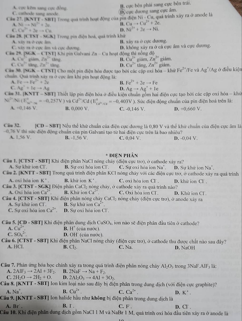 A. cực kẽm sang cực đồng.
B. cực bên phải sang cực bên trái.
C. cathode sang anode.
, cực dương sang cực âm.
Câu 27. [l ( T-SBT] |  Trong quá trình hoạt động của pín điện Ni-Cu ,  quá trình xảy ra ở anode là
A. Nito Ni^(2+)+2e. B. Cuto Cu^(2+)+2e.
C. Cu^(2+)+2eto Cu D. Ni^(2+)+2eto Ni.
Cân 28. |CTST· SGK| Trong pin điện hoá, quá trình khử
A. xây ra ở cực âm B. xảy ra ở cực dương.
C. xây ra ở cực âm và cực đương. D. không xảy ra ở cả cực âm và cực dương.
Câu 29. [SGK-CTST] Khi pin Galvani Zn-Cu hoạt động thì nồng độ
A. Ca^(2+) giām, Zn^(2+) tǎng B. Cu^(2+) giảm, Zn^(2+) giảm.
C. Ca^(2+) tàng. Zn^(2+) tǎng D. Cu^(2+) tǎng, Zn^2 giảm.
Ciu 30. [SGK -(TST) Cho một pin điện hóa được tạo bởi các cặp oxi hóa - khứ Fe^(2+) Fe và Ag^+/Ag ở điều kiện
chuẩn. Quá trình xây ra ở cực âm khi pin hoạt động là:
A. Feto Fe^(2+)+2e B. Fe^(2+)+2eto Fe
C. Ag^++Ieto Ag D. Agto Ag^++1e
Câu 31. [KNTT - SBT] Thiết lập pin điện hóa ở điều kiện chuẩn gồm hai điện cực tạo bởi các cặp oxi hóa - khủ
Ni^(2+)/Ni(E_N^((circ),_Na)^circ =-0,257V) và Cd^(2+)/C d(E_cd^(2+)/Cd^0=-0,403V) 0. Sức điện động chuẩn của pin điện hoá trên là:
A. +0,146 V. B. 0,000 V. C. -0,146 V. D. +0,660 V.
Câu 32. [CD - SBT] Nếu thế khử chuẩn của điện cực dương là 0,80 V và thế khử chuẩn của điện cực âm là
0.76 V thì sức điện động chuẩn của pin Galvani tạo từ hai điện cực trên là bao nhiêu?
A. 1.56 V. B. -1,56 V. C. 0,04 V. D. -0,04 V.
ĐiệN pHân
Câu 1. [CTST - SBT] Khi điện phân NaCl nóng chảy (điện cực trơ), ở cathode xảy ra?
A. Sự khử ion Cl. B. Sự oxi hóa ion CF. C. Sự oxi hóa ion Na*. D. Sự khử ion Na*.
Câu 2. [KNTT - SBT] Trong quá trình điện phân KCl nóng chảy với các điện cực trơ, ở cathode xảy ra quá trình
A. oxi hóa ion K^+. B. khử ion K^+ C. oxi hóa ion Cl . D. khử ion Cl .
Câu 3. [CTST - SGK] Điện phân CaCl_2 nóng chảy, ở cathode xảy ra quà trình nào?
A. Oxi hóa ion Ca^(2+). B. Khử ion Ca^(2+). C. Oxi hóa ion Cl. D. Khử ion Cl .
Câu 4. [CTST - SBT] Khi điện phân nóng chảy CaCl_2 nóng chảy (điện cực trơ), ở anode xảy ra
A. Sự khử ion Cl. B. Sự khử ion Ca^(2+).
C. Sự oxi hóa ion Ca^(2+). D. Sự oxi hóa ion CF.
Câu 5. [CD - SBT] Khi điện phân dung dịch CuSO_4 , ion nào sẽ điện phân đầu tiên ở cathode?
A. Cu^(2+). B. H^+ (của nước).
C. SO_4^((2-). D. OH (của nước).
Câu 6. [CTST - SBT] Khi điện phân NaCl nóng chảy (điện cực trơ), ở cathode thu được chất nào sau đây?
A. HCl. B. Cl_2). C. Na. D. NaOH
Câu 7. Phản ứng hóa học chính xảy ra trong quá trình điện phân nóng chảy Al_2O_3 trong 3NaF. AIF_3 là:
A. 2AIF_3to 2AI+3F_2. B. 2NaFto Na+F_2.
C. 2H_2Oto 2H_2+O. D. 2Al_2O_3to 4Al+3O_2.
Câu 8. [KN surd TT-SB T] Ion kim loại nào sau đây bị điện phân trong dung dịch (với điện cực graphite)?
A. Na^+. B. Cu^(2+). C. Ca^(2+). D. . K^+.
Câu 9. [KNTT - SBT] Ion halide hầu như không bị điện phân trong dung dịch là
A. Br` . B. I . C. F . D. Cl .
Câu 10. Khi điện phân dung dịch gồm NaCl 1 M và NaBr 1 M, quá trình oxi hóa đầu tiên xảy ra ở anode là