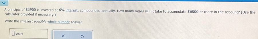 A principal of $3900 is invested at 6% interest, compounded annually. How many years will it take to accumulate $6000 or more in the account? (Use the 
calculator provided if necessary.) 
Write the smallest possible whole number answer.
years
×