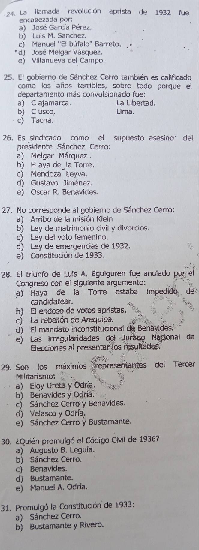 La llamada revolución aprista de 1932 fue
encabezada por:
a) José García Pérez.
b) Luis M. Sanchez.
c) Manuel "El búfalo" Barreto.
d) José Melgar Vásquez.
e) Villanueva del Campo.
25. El gobierno de Sánchez Cerro también es calificado
como los años terribles, sobre todo porque el
departamento más convulsionado fue:
a) C ajamarca. La Libertad.
b) C usco. Lima.
c) Tacna.
26. Es sindicado como el supuesto asesino´ del
presidente Sánchez Cerro:
a) Melgar Márquez .
b) H aya de_la Torre.
c) Mendoza Łeyva.
d) Gustavo Jiménez.
e) Oscar R. Benavides.
27. No corresponde al gobierno de Sánchez Cerro:
a) Arribo de la misión Klein
b) Ley de matrimonio civil y divorcios.
c) Ley del voto femenino.
d) Ley de emergencias de 1932.
e) Constitución de 1933.
28. El triunfo de Luis A. Eguiguren fue anulado por el
Congreso con el siguiente argumento:
a) Haya de la Torre estaba impedido de
candidatear.
b) El endoso de votos apristas.
c) La rebelión de Arequipa.
d) El mandato inconstitucional de Benavides.
e) Las irregularidades del Jurado Nacional de
Elecciones al presentar los resultados.
29. Son los máximos representantes del Tercer
Militarismo:
a) Eloy Ureta y Odría.
b) Benavides y Odría.
c) Sánchez Cerro y Benavides.
d) Velasco y Odría.
e) Sánchez Cerro ỳ Bustamante.
30. ¿Quién promulgó el Código Civil de 1936?
a) Augusto B. Leguía.
b) Sánchez Cerro.
c) Benavides.
d) Bustamante.
e) Manuel A. Odría.
31. Promulgó la Constitución de 1933:
a) Sánchez Cerro.
b) Bustamante y Rivero.