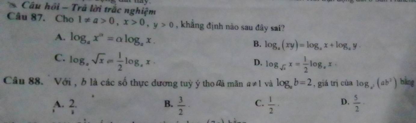 Câu hồi - Trả lời trắc nghiệm
Câu 87. Cho 1!= a>0, x>0, y>0 , khẳng định nào sau đây sai?
A. log _ax^a=alpha log _ax.
B. log _a(xy)=log _ax+log _ay.
C. log _asqrt(x)= 1/2 log _ax.
D. log _sqrt(a)x= 1/2 log _ax·
Câu 88. Với , b là các số thực dương tuỳ ý tho lả mãn a!= 1 và log _ab=2 , giá trị của log _a^2(ab^2) bằng
D.
A. 2. B.  3/2 ·  1/2 ·  5/2 ·
C.