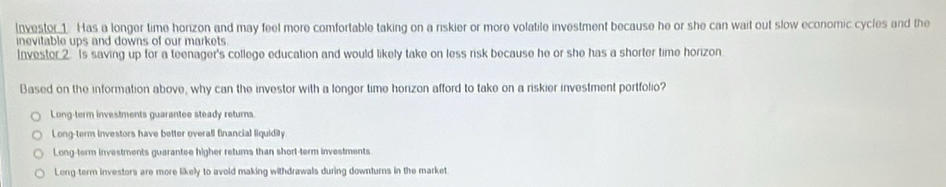 Investor 1. Has a longer time horizon and may feel more comfortable taking on a riskier or more volatile investment because he or she can wait out slow economic cycles and the
inevitable ups and downs of our markets 
Invester 2. Is saving up for a teenager's college education and would likely take on less risk because he or she has a shorter time horizon.
Based on the information above, why can the investor with a longer time horizon afford to take on a riskier investment portfolio?
Long-term investments guarantee steady returns
Long-term investors have better overall financial liquidity.
Long-term investments guarantee higher returs than short-term investments
Long-term investors are more likely to avoid making withdrawals during downturns in the market