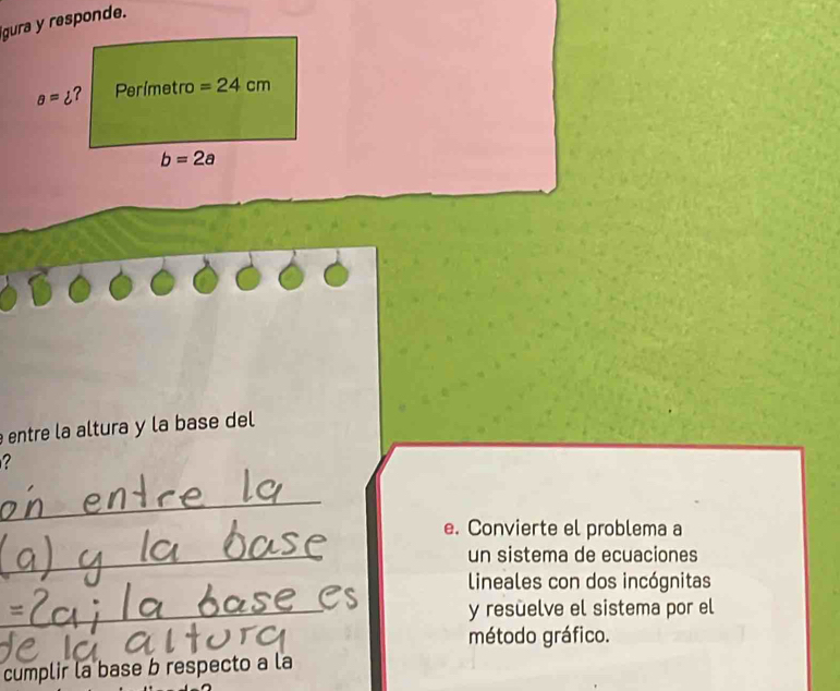 gura y responde.
entre la altura y la base del
?
_
e. Convierte el problema a
_un sistema de ecuaciones
lineales con dos incógnitas
_y resuelve el sistema por el
método gráfico.
cumplir la base b respecto a la