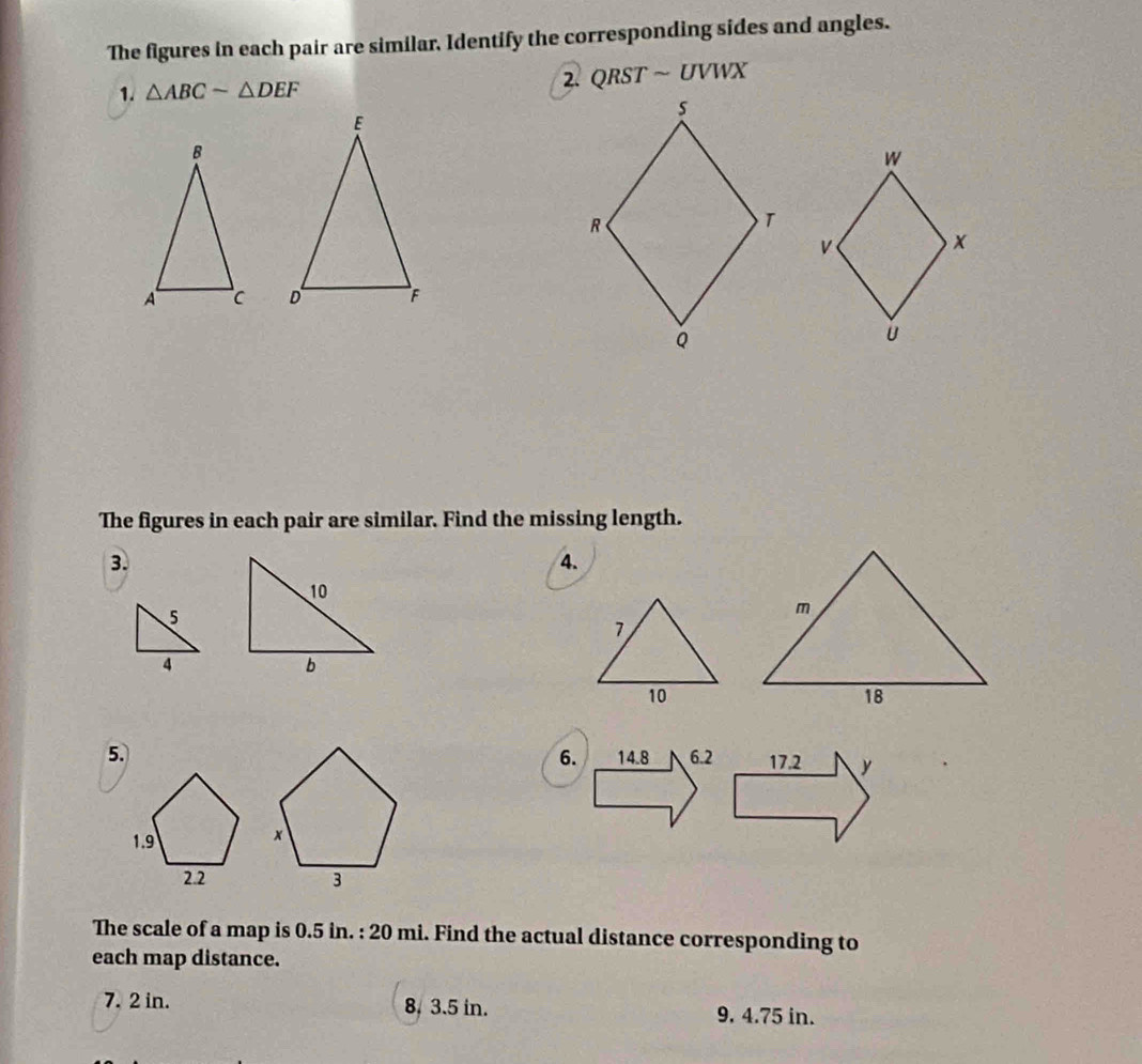 The figures in each pair are similar, Identify the corresponding sides and angles. 
2. QRSTsim UVWX
1. △ ABCsim △ DEF

The figures in each pair are similar. Find the missing length. 
3. 
4. 
6. 
5. 
The scale of a map is 0.5 in. : 20 mi. Find the actual distance corresponding to 
each map distance. 
7. 2 in. 8, 3.5 in. 9. 4.75 in.