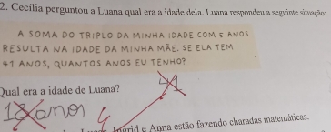 Cecília perguntou a Luana qual era a idade dela. Luana respondeu a seguinte situação: 
A somã do tríplo da mínha idade com 5 anos 
Resulta na idade da minha mãe, se ela tem
41 ANOS, quantos anos eU tenhO? 
Qual era a idade de Luana? 
Ingrid e Anna estão fazendo charadas matemáticas.