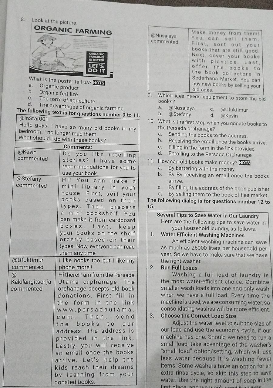 Make money from them!
@Nusajaya You can sell them.
commented First, sort out your
books that are still good.
Next, cover your books
with plastics. Last
o f f  e r t h e b o o k s t o
the book collectors in 
Sederhana Market. You can
poster tell us? HOTs buy new books by selling your
a. Organic product
old ones.
b. Organic fertilize 9. Which idea needs equipment to store the old
c. The form of agriculture books?
d. The advantages of organic farming a. @Nusajaya c. @Ufuktimur
The following text is for questions number 9 to 11. b. @Stefany d. @Kevin
@inStar001 10. What is the first step when you donate books to
Hello guys. I have so many old books in my the Persada orphanage?
bedroom. I no longer read them. a. Sending the books to the address
What should I do with these books? b. Receiving the email once the books arrive.
Comments: c. Filling in the form in the link provided
@Kevin Do you like retelling d. Enrolling to the Persada Orphanage
commented stories? I have some 11. How can old books make money? OTS
recommendations for you to a. By bartering with the money.
use your book. b. By By receiving an email once the books
@Stefany Hi! You can make a arrive
commented  m in  i library in you r c. By filling the address of the book publisher
house. First, sort your d. By selling them to the book of flea market.
books based on thei . The following dialog is for questions number 12 to
types. Then, prepare 15.
a mini bookshelf. You  Several Tips to Save Water in Our Laundry
can make it from cardboard Here are the following tips to save water in
boxes. Last, keep your household laundry, as follows.
your books on the shel 1. Water Efficient Washing Machines
orderly based on their An efficient washing machine can save
types. Now, everyone can read as much as 26000 liters per household per
them any time. year. So we have to make sure that we have
@Ufuktimur I like books too but I like my the right washer.
commented phone more!! 2. Run Full Loads
@ Hi there! I am from the Persada Washing a full load of laundry is
Kakilangitsenja Utama orphanage. The the most water-efficient choice. Combine
commented orphanage accepts old book smaller wash loads into one and only wash
donations. First fill in when we have a full load. Every time the
the form in the link machine is used, we are consuming water, so
w w w . p e r s a d a u t a m a . consolidating washes will be more efficient.
com. Then, send 3. Choose the Correct Load Size
t h e b o o ks t o o u r Adjust the water level to suit the size of
address. The address is our load and use the economy cycle, if our
provided in the link. machine has one. Should we need to run a
Lastly, you will receive small load, take advantage of the washer's
an email once the books "small load" option/setting, which will use
arrive. Let's help the less water because it is washing fewer .
kids reach their dreams items. Some washers have an option for an
by learning from your extra rinse cycle, so skip this step to save
donated books. water. Use the right amount of soap in the