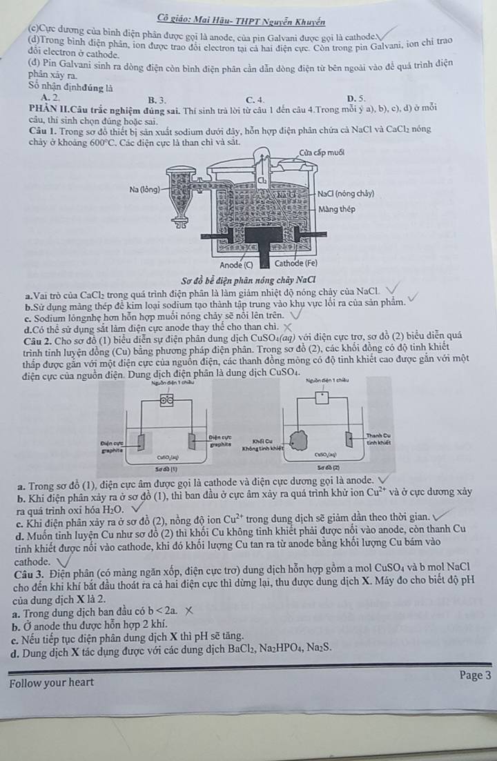 Cô giáo: Mai Hậu- THPT Nguyễn Khuyến
(c)Cực dương của bình điện phân được gọi là anode, của pin Galvani được gọi là cathodeN
(d)Trong bình điện phân, ion được trao đổi electron tại cả hai điện cực. Còn trong pin Galvani, iọn chỉ trao
dôi electron ở cathode.
(đ) Pin Galvani sinh ra dòng điện còn bình điện phân cần dẫn dòng điện từ bên ngoài vào để quá trình điện
phân xảy ra.
Số nhận địnhđúng là
A. 2. B. 3. C. 4. D. 5.
PHẢN II.Câu trắc nghiệm đủng sai. Thí sinh trả lời từ câu 1 đến câu 4.Trong mỗi  a),b),c),d) ở mỗi
câu, thī sinh chọn đúng hoặc sai. nóng
Câu 1. Trong sơ đỗ thiết bị sản xuất sodium dưới đây, hỗn hợp điện phân chứa cả NaCl và CaCl_2
chảy ở khoảng 600°C
Sơ đồ bể điện phân nóng chây NaCl
a.Vai trò của CaCl₂ trong quá trình điện phân là làm giảm nhiệt độ nóng chảy của NaCl.
b.Sử dụng màng thép để kim loại sodium tạo thành tập trung vào khụ vực lối ra của sản phẩm.
c. Sodium lỏngnhẹ hơn hỗn hợp muối nóng chảy sẽ nổi lên trên.
d.Có thể sử dụng sắt làm điện cực anode thay thể cho than chì.
Câu 2. Cho sơ đồ (1) biểu diễn sự điện phân dung dịch CuSO₄(aq) với điện cực trợ, sơ đồ (2) biểu diễn quả
trình tinh luyện đồng (Cu) bằng phương pháp điện phân. Trong sơ đồ (2), các khổi đồng có độ tinh khiết
thấp được gắn với một điện cực của nguồn điện, các thanh đồng mông có độ tỉnh khiết cao được gắn với một
điện cực của nguồn điện. Dung dịch điện phân là dung dịch CuSO4.
a. Trong sơ đồ (1), diện cực âm được gọi là cạthode và điện cực dương gọi là anode.
b. Khi điện phân xảy ra ở sơ đồ (1), thì ban đầu ở cực âm xảy ra quá trình khử ion Cu^(2+) và ở cực dương xảy
ra quá trình oxi hóa H_2O.
c. Khi điện phân xảy ra ở sơ đồ (2), nồng độ ion Cu^(2+) trong dung dịch sẽ giảm dần theo thời gian.
d. Muốn tinh luyện Cu như sơ đồ (2) thì khối Cu không tinh khiết phải được nổi vào anode, còn thanh Cu
tinh khiết được nối vào cathode, khi đó khối lượng Cu tan ra từ anode bằng khối lượng Cu bám vào
cathode.
Câu 3. Điện phân (có màng ngăn xốp, điện cực trơ) dung dịch hỗn hợp gồm a mol CuSO_4 và b mol NaCl
cho đến khi khí bắt đầu thoát ra cả hai điện cực thì dừng lại, thu được dung dịch X. Máy đo cho biết độ pH
của dung dịch X là 2.
a. Trong dung dịch ban đầu có b<2a.
b. Ở anode thu được hỗn hợp 2 khí.
c. Nếu tiếp tục điện phân dung dịch X thì pH sẽ tăng.
. Dung dịch X tác dụng được với các dung dịch BaCl_2,Na_2HPO_4, , Na₂S.
Page 3
Follow your heart