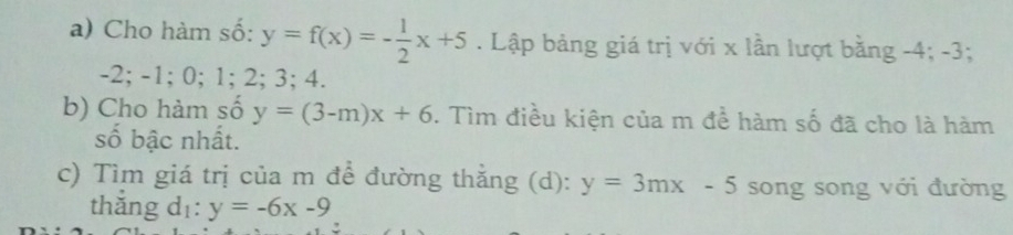 Cho hàm số: y=f(x)=- 1/2 x+5. Lập bảng giá trị với x lần lượt bằng -4; -3;
-2; -1; 0; 1; 2; 3; 4. 
b) Cho hàm số y=(3-m)x+6. Tìm điều kiện của m để hàm số đã cho là hàm 
số bậc nhất. 
c) Tìm giá trị của m để đường thăng (d): y=3mx-5 song song với đường 
thǎng d_1:y=-6x-9