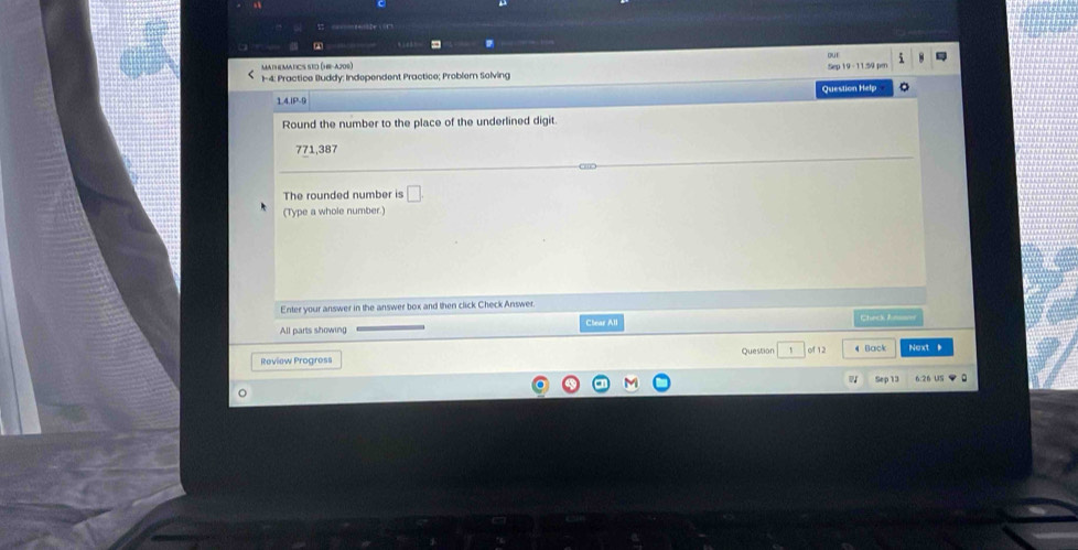 a = 
MAtH MAtICS SEO (HE-4200) 
1-4: Practice Buddy: Independent Practice; Probler Solving 
1.4.IP-9 Question Help 
Round the number to the place of the underlined digit.
771,387
The rounded number is □ 
(Type a whole number.) 
Enter your answer in the answer box and then click Check Answer. 
All parts showing Clear All Cacé Ca 
Review Progress Question 1 of 12 4 Back Next 
6:26 U5