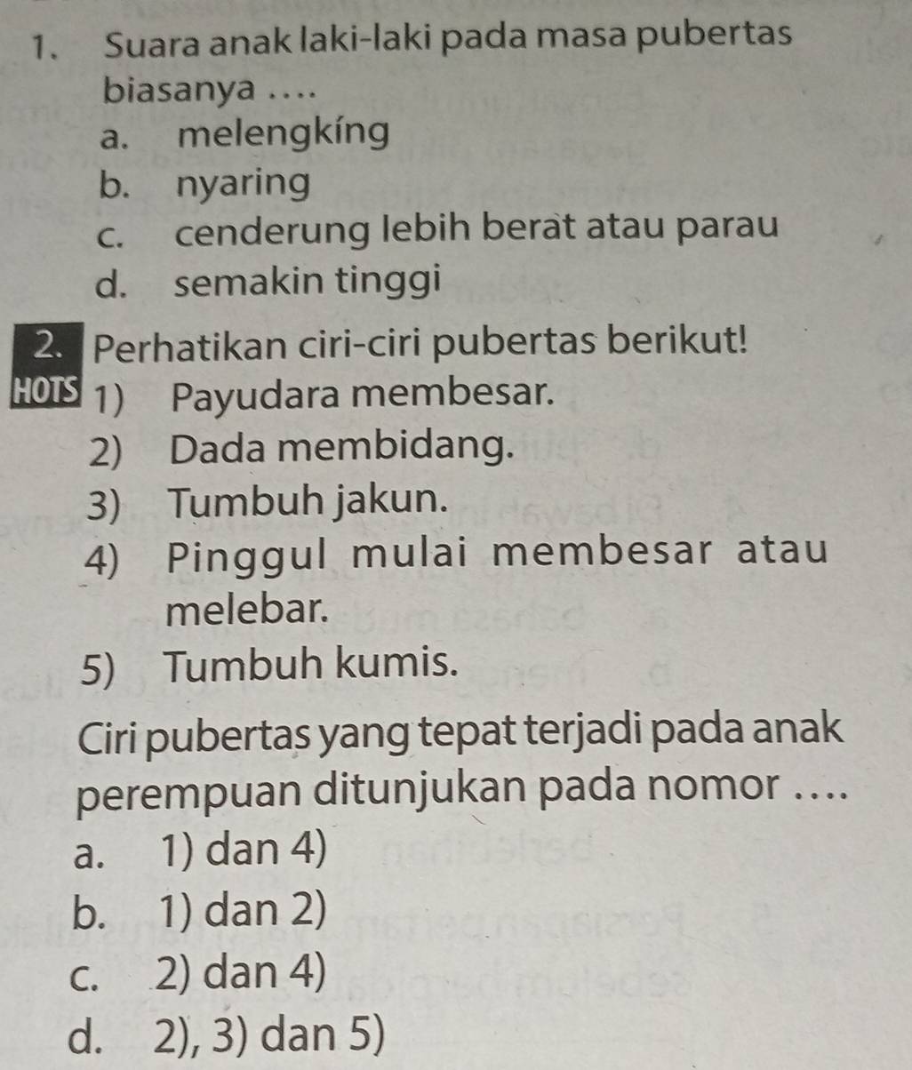 Suara anak laki-laki pada masa pubertas
biasanya ....
a. melengkíng
b. nyaring
c. cenderung lebih berat atau parau
d. semakin tinggi
2. Perhatikan ciri-ciri pubertas berikut!
HOTS 1) Payudara membesar.
2) Dada membidang.
3) Tumbuh jakun.
4) Pinggul mulai membesar atau
melebar.
5) Tumbuh kumis.
Ciri pubertas yang tepat terjadi pada anak
perempuan ditunjukan pada nomor …...
a. 1) dan 4)
b. 1) dan 2)
c. 2) dan 4)
d. 2), 3) dan 5)