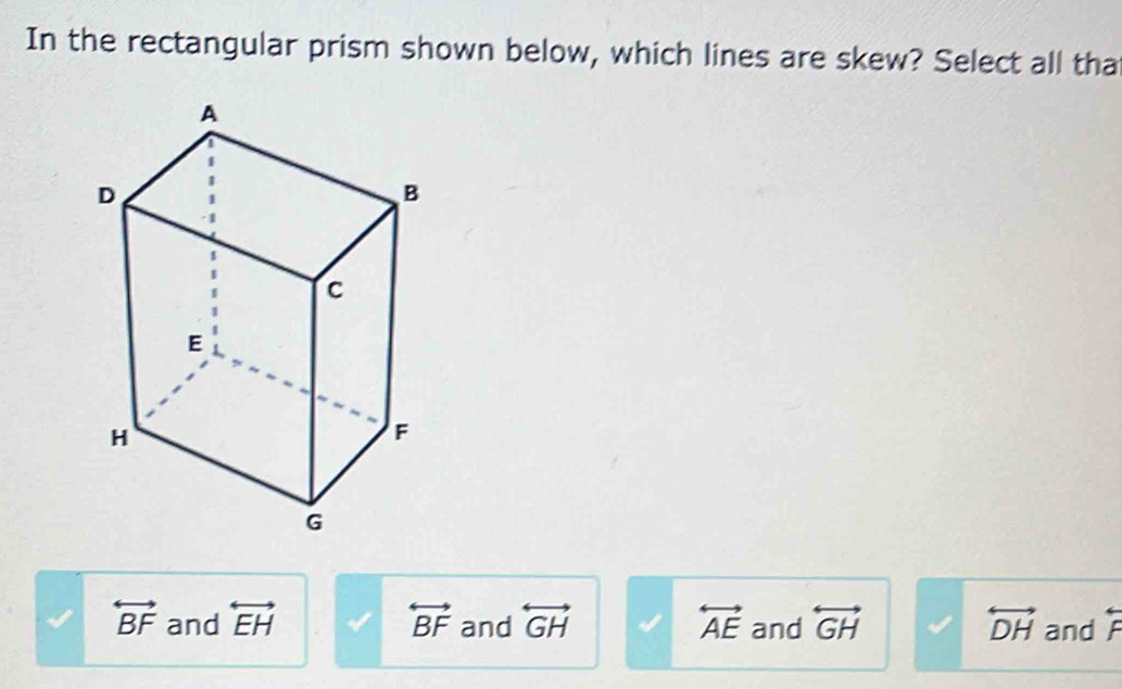 In the rectangular prism shown below, which lines are skew? Select all tha
overleftrightarrow BF and overleftrightarrow EH overleftrightarrow BF and overleftrightarrow GH overleftrightarrow AE and overleftrightarrow GH overleftrightarrow DH and beginarrayr arrow  Fendarray