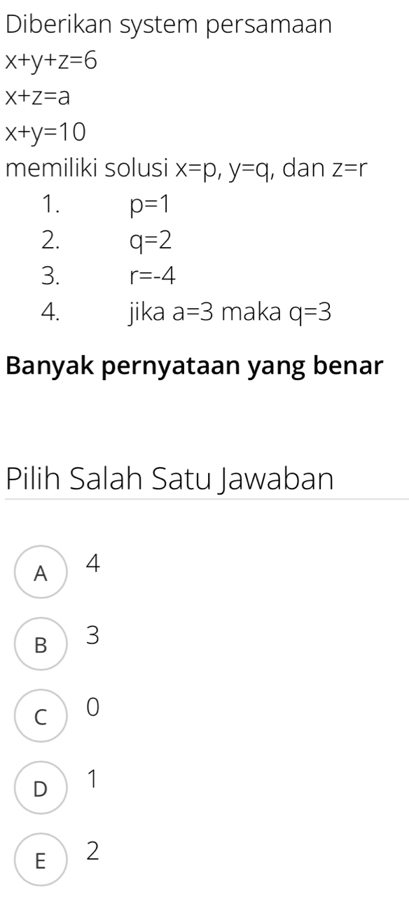 Diberikan system persamaan
x+y+z=6
x+z=a
x+y=10
memiliki solusi x=p, y=q , dan Z=r
1. p=1
2. q=2
3. r=-4
4. jika a=3 maka q=3
Banyak pernyataan yang benar
Pilih Salah Satu Jawaban
A ) 4
B 3
C 0
D ₹1
E  2