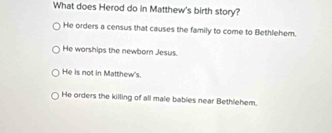 What does Herod do in Matthew's birth story?
He orders a census that causes the family to come to Bethlehem.
He worships the newborn Jesus.
He is not in Matthew's.
He orders the killing of all male bables near Bethlehem.