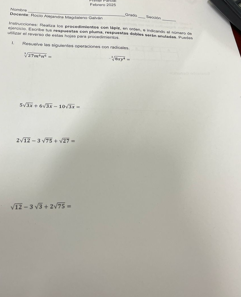 Febrero 2025 
_ 
Nombre _Grado _Sección 
Docente: Rocío Alejandra Magdaleno Galván 
Instrucciones: Realiza los procedimientos con lápiz, en orden, e indicando el número de 
ejercicio. Escribe tus respuestas con pluma, respuestas dobles serán anuladas. Puedes 
utilizar el reverso de estas hojas para procedimientos. 
1. Resuelve las siguientes operaciones con radicales.
sqrt[3](27m^6n^6)=
sqrt[2](8xy^4)=
5sqrt(3x)+6sqrt(3x)-10sqrt(3x)=
2sqrt(12)-3sqrt(75)+sqrt(27)=
sqrt(12)-3sqrt(3)+2sqrt(75)=