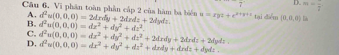 7 D. m=frac 7· 
Câu 6. Vi phân toàn phần cấp 2 của hàm ba biến u=xyz+e^(x+y+z) tại diểm (0,0,0) là
A. d^2u(0,0,0)=2dxdy+2dxdz+2dydz.
B. d^2u(0,0,0)=dx^2+dy^2+dz^2.
C. d^2u(0,0,0)=dx^2+dy^2+dz^2+2dxdy+2dxdz+2dydz.
D. d^2u(0,0,0)=dx^2+dy^2+dz^2+dxdy+dxdz+dydz.