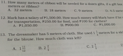 How many meters of ribbon will be needed for a dozen gifts, if a gift box
meters or ribbon?
A. 32 meters B. 18 meters C. 9 meters D. 4.5 mete
12. Mark has a salary of P1,500.00. How much money will Mark have if he 
for transportation, P250.00 for food, and P100 for clothes?
A. P1,050.00 B. P900.00 C. P1,000.00
13. The dressmaker has 5 meters of cloth. She used 1 1/4 meters for a sk
for the blouse. How much cloth was left?
c.
A. 1 11/12  B. 2 2/5  2 3/5  D