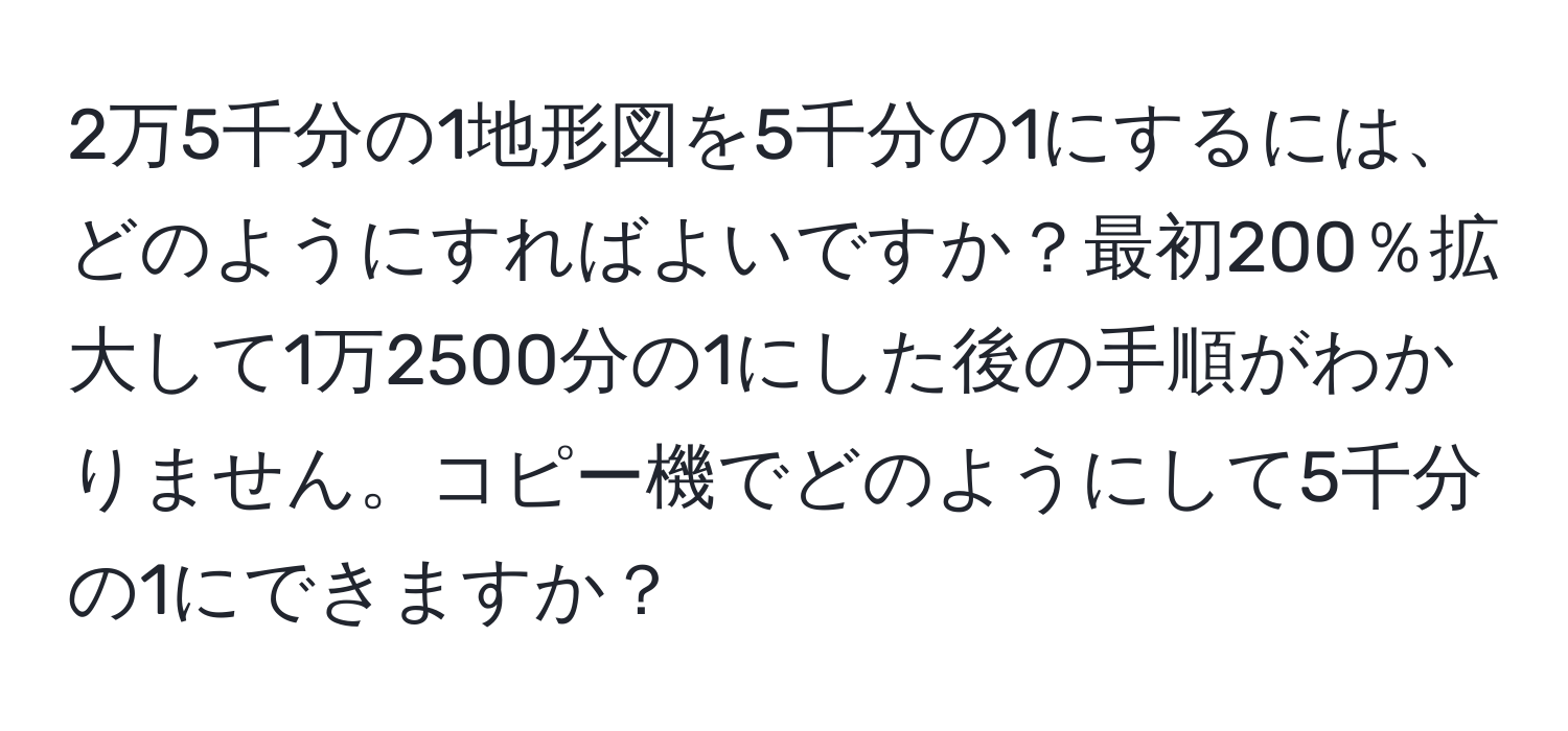 2万5千分の1地形図を5千分の1にするには、どのようにすればよいですか？最初200％拡大して1万2500分の1にした後の手順がわかりません。コピー機でどのようにして5千分の1にできますか？