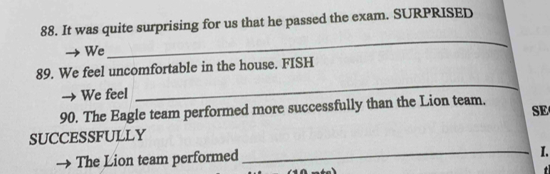 It was quite surprising for us that he passed the exam. SURPRISED 
We 
_ 
_ 
89. We feel uncomfortable in the house. FISH 
We feel 
90. The Eagle team performed more successfully than the Lion team. 
SE 
SUCCESSFULLY 
The Lion team performed 
_I.