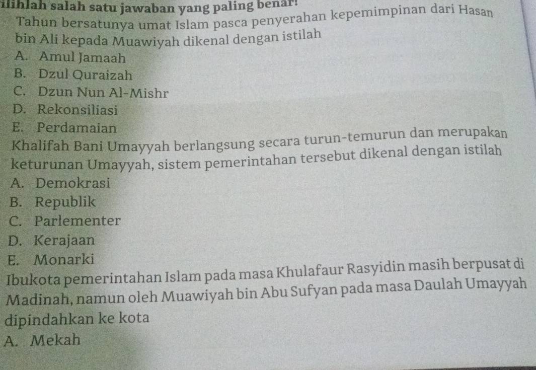 ilihlah salah satu jawaban yang paling benar!
Tahun bersatunya umat Islam pasca penyerahan kepemimpinan dari Hasan
bin Ali kepada Muawiyah dikenal dengan istilah
A. Amul Jamaah
B. Dzul Quraizah
C. Dzun Nun Al-Mishr
D. Rekonsiliasi
E. Perdamaian
Khalifah Bani Umayyah berlangsung secara turun-temurun dan merupakan
keturunan Umayyah, sistem pemerintahan tersebut dikenal dengan istilah
A. Demokrasi
B. Republik
C. Parlementer
D. Kerajaan
E. Monarki
Ibukota pemerintahan Islam pada masa Khulafaur Rasyidin masih berpusat di
Madinah, namun oleh Muawiyah bin Abu Sufyan pada masa Daulah Umayyah
dipindahkan ke kota
A. Mekah