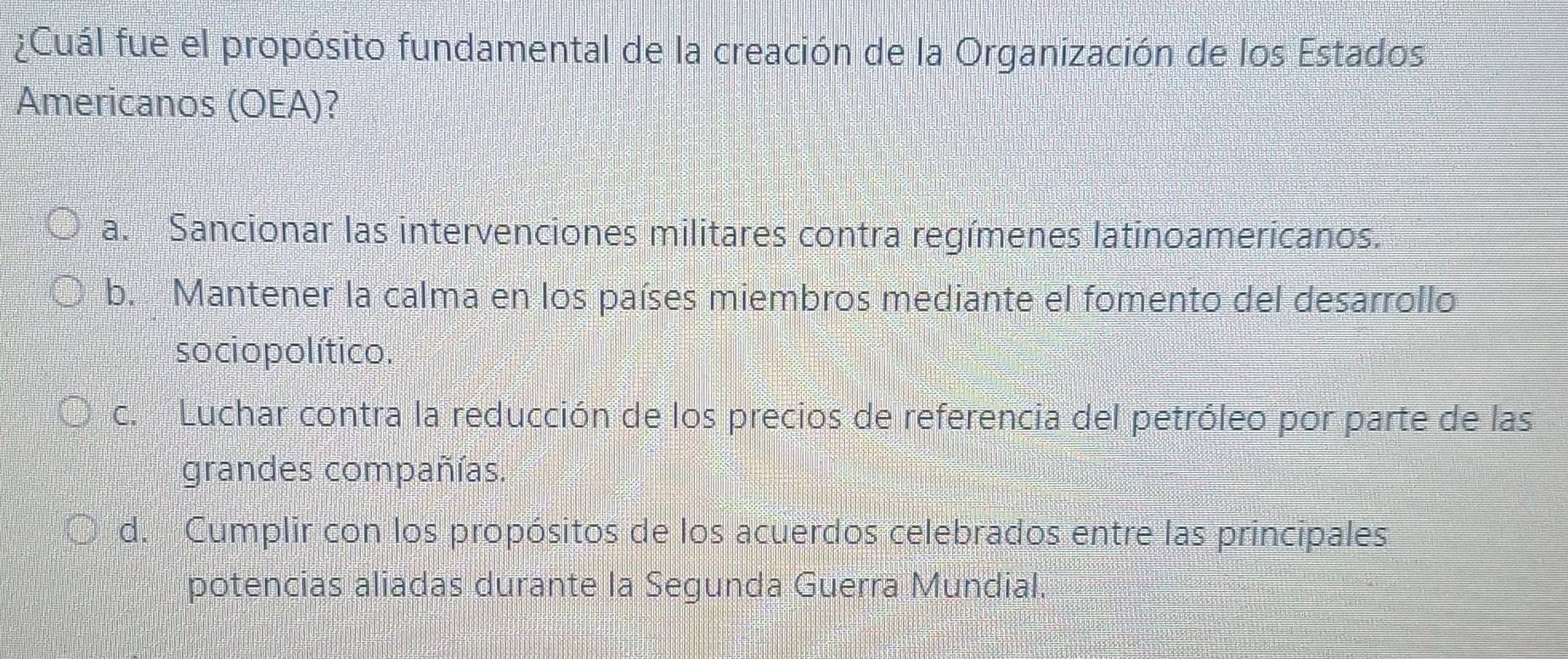 ¿Cuál fue el propósito fundamental de la creación de la Organización de los Estados
Americanos (OEA)?
a. Sancionar las intervenciones militares contra regímenes latinoamericanos.
b. Mantener la calma en los países miembros mediante el fomento del desarrollo
socio político.
c. Luchar contra la reducción de los precios de referencia del petróleo por parte de las
grandes compañías.
d. Cumplir con los propósitos de los acuerdos celebrados entre las principales
potencias aliadas durante la Segunda Guerra Mundial.