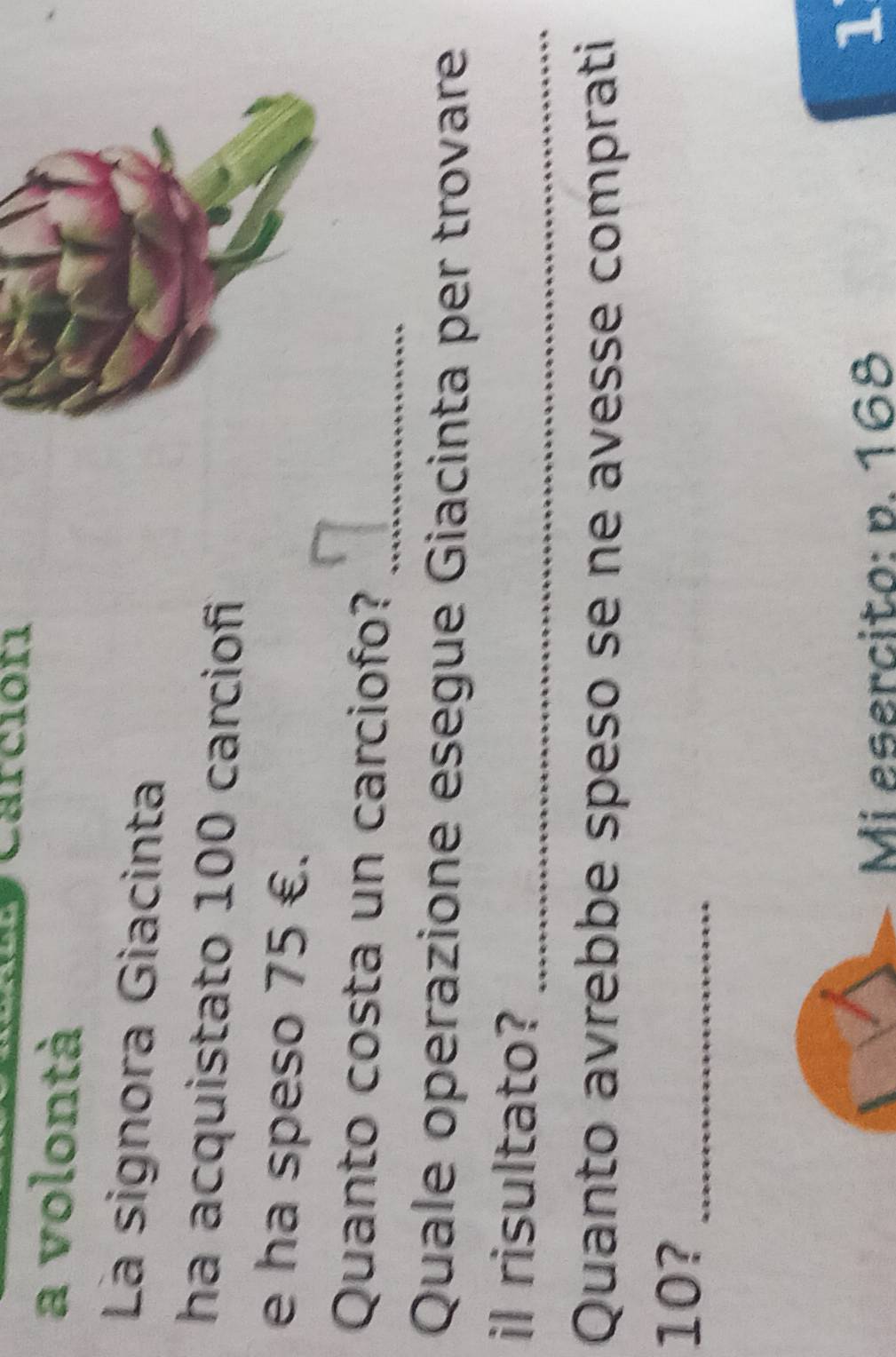 Carcióri 
a volontà 
La signora Giacinta 
ha acquistato 100 carciofi 
e ha speso 75 €. 
Quanto costa un carciofo?_ 
Quale operazione esegue Giacinta per trovare 
il risultato? 
_ 
Quanto avrebbe speso se ne avesse comprati
10?_ 
Mi esercito: p. 168
1