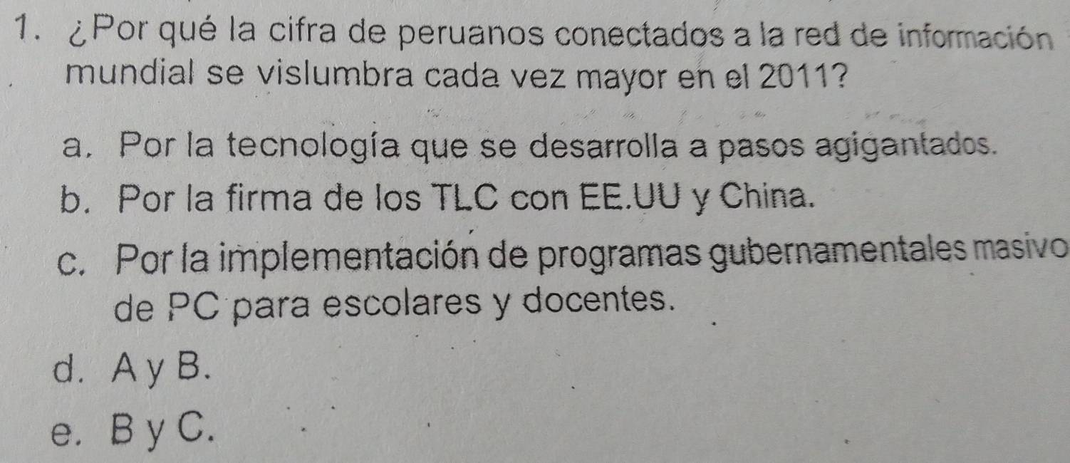 ¿Por qué la cifra de peruanos conectados a la red de información
mundial se vislumbra cada vez mayor en el 2011?
a. Por la tecnología que se desarrolla a pasos agigantados.
b. Por la firma de los TLC con EE.UU y China.
c. Por la implementación de programas gubernamentales masivo
de PC para escolares y docentes.
d. A y B.
e. B y C.