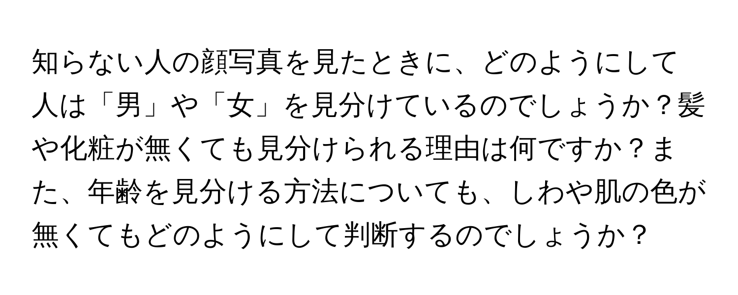 知らない人の顔写真を見たときに、どのようにして人は「男」や「女」を見分けているのでしょうか？髪や化粧が無くても見分けられる理由は何ですか？また、年齢を見分ける方法についても、しわや肌の色が無くてもどのようにして判断するのでしょうか？