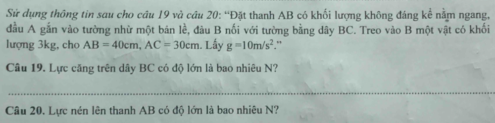 Sử dụng thông tin sau cho câu 19 và câu 20: “Đặt thanh AB có khối lượng không đáng kể nằm ngang, 
đầu A gắn vào tường nhừ một bản lề, đàu B nối với tường bằng dây BC. Treo vào B một vật có khối 
lượng 3kg, cho AB=40cm, AC=30cm. Lấy g=10m/s^2.” 
Câu 19. Lực căng trên dây BC có độ lớn là bao nhiêu N? 
_ 
Câu 20. Lực nén lên thanh AB có độ lớn là bao nhiêu N?