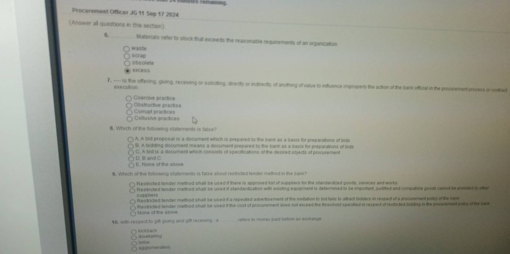 mues remaining.
Procurement Officer JG 11 Sep 17 2024
(Answer all questions in this section)
6. Materials refer to stock that exceeds the reasonable requirements of an organization
waste
scrap
obs olete
excess
7, ---- is the offering, giving, receiving or soliciting, directly or indirectly of anything of value to influence improperly the action of the bank official in the procurement process or contrad
execution.
Coercive practice
Obstructive practise
Corrupt practices
Collusive practices
8. Which of the following statements is false?
A, A bid proposal is a document which is prepared by the bank as a basis for preparations of bids
B. A bidding document means a document prepared by the bank as a basis for preparations of bids
C, A bid is a document which consists of specifications of the desired objects of procurement
D. B and C
E. None of the above
9. Which of the following statements is false about restricted tender method in the bank?
Restricted tender method shall be used if there is approved list of suppliers for the standardized goods, services and works
Restricted tender method shall be used if standardization with existing equipment is determined to be important, justified and compatible goods cannof be provided by other
suppliers
Restricted tender method shall be used if a repeated advertisement of the invitation to bid fails to attract bidders in respect of a procurement policy of the bank
Restricted tender method shall be used if the cost of procurement does not exceed the threshold specified in respect of restricted bidding in the procurement policy of the bak
None of the above
10. with respect to gift giving and gift receiving . a refers to money paid before an exchange
kickback
dovetailing
bribe
agglomeration